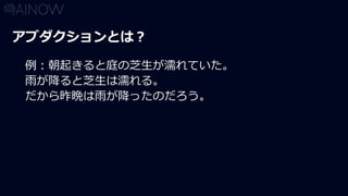 アブダクションとは？
例：朝起きると庭の芝生が濡れていた。
雨が降ると芝生は濡れる。
だから昨晩は雨が降ったのだろう。
 