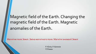 Magnetic field of the Earth. Changing the
magnetic field of the Earth. Magnetic
anomalies of the Earth.
Магнітне поле Землі. Зміна магнітного поля. Магнітні аномалії Землі
Р. Юлія, Р. Євгенія
П.Роман
 