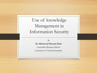 Use of knowledge
Management in
Information Security
By
Dr. Mahmood Hussain Shah
Lancashire Business School
University of Central Lancashire
 