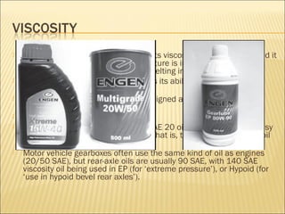  One of the problems with oil is that its viscosity tends to reduce and it
becomes ‘thinner’ when its temperature is increased (in much the
same way as a lump of margarine melting in a hot frying pan).
 When oil becomes ‘too thin’ it looses its ability to reduce friction
adequately.
 Modern engine oils are specially designed as multi-grades to
overcome this problem.
 A typical designation is 20W50 SAE.
 This means that the oil acts like a SAE 20 oil when it is cold, for easy
cold starting; and like a SAE 50 oil (that is, thicker than a 20 SAE oil
would be) when it is hot.
 Motor vehicle gearboxes often use the same kind of oil as engines
(20/50 SAE), but rear-axle oils are usually 90 SAE, with 140 SAE
viscosity oil being used in EP (for ‘extreme pressure’), or Hypoid (for
‘use in hypoid bevel rear axles’).
 