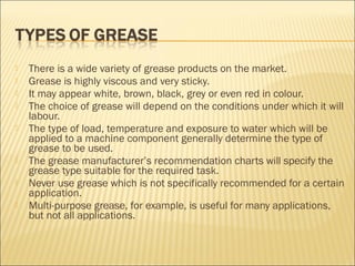  There is a wide variety of grease products on the market.
 Grease is highly viscous and very sticky.
 It may appear white, brown, black, grey or even red in colour.
 The choice of grease will depend on the conditions under which it will
labour.
 The type of load, temperature and exposure to water which will be
applied to a machine component generally determine the type of
grease to be used.
 The grease manufacturer’s recommendation charts will specify the
grease type suitable for the required task.
 Never use grease which is not specifically recommended for a certain
application.
 Multi-purpose grease, for example, is useful for many applications,
but not all applications.
 