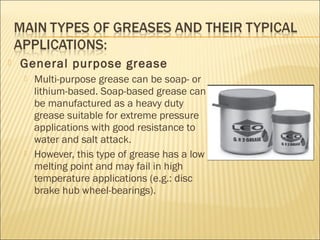  General purpose grease
 Multi-purpose grease can be soap- or
lithium-based. Soap-based grease can
be manufactured as a heavy duty
grease suitable for extreme pressure
applications with good resistance to
water and salt attack.
 However, this type of grease has a low
melting point and may fail in high
temperature applications (e.g.: disc
brake hub wheel-bearings).
 