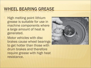 High melting point lithium
grease is suitable for use in
machine components where
a large amount of heat is
generated.
 Motor vehicles with disc
brakes cause wheel bearings
to get hotter than those with
drum brakes and therefore
require grease with high heat
resistance.
 