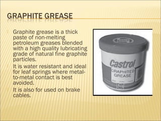  Graphite grease is a thick
paste of non-melting
petroleum greases blended
with a high quality lubricating
grade of natural fine graphite
particles.
 It is water resistant and ideal
for leaf springs where metal-
to-metal contact is best
avoided.
 It is also for used on brake
cables.
 