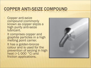  Copper anti-seize
compound (commonly
known as copper slip)is a
high purity anti-seize
lubricant.
 It comprises copper and
graphite particles in a high
melting point carrier.
 It has a golden-bronze
colour and is used for the
prevention of seizing in high
heat (>1 000 °C) and
friction applications.
 
