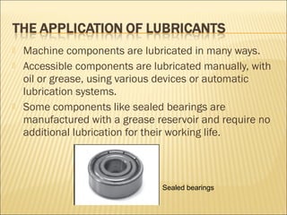  Machine components are lubricated in many ways.
 Accessible components are lubricated manually, with
oil or grease, using various devices or automatic
lubrication systems.
 Some components like sealed bearings are
manufactured with a grease reservoir and require no
additional lubrication for their working life.
Sealed bearings
 