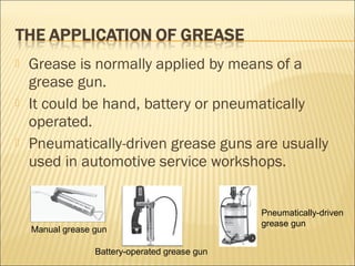  Grease is normally applied by means of a
grease gun.
 It could be hand, battery or pneumatically
operated.
 Pneumatically-driven grease guns are usually
used in automotive service workshops.
Manual grease gun
Battery-operated grease gun
Pneumatically-driven
grease gun
 