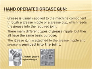  Grease is usually applied to the machine component
through a grease nipple or a grease cup, which feeds
the grease into the required joint.
 There many different types of grease nipple, but they
all have the same basic purpose.
 The grease gun is attached to the grease nipple and
grease is pumped into the joint.
Different grease
nipple designs
 