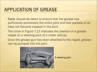  Care should be taken to ensure that the grease has
sufficiently penetrated the entire joint and that pockets of air
have not become trapped in the joint.
 The circle in Figure 7.12 indicates the position of a grease
nipple on a steering joint of a motor vehicle.
 Once the grease gun has been attached to the nipple, grease
can be pumped into the joint.
A steering joint
 