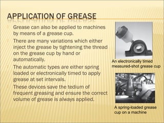  Grease can also be applied to machines
by means of a grease cup.
 There are many variations which either
inject the grease by tightening the thread
on the grease cup by hand or
automatically.
 The automatic types are either spring
loaded or electronically timed to apply
grease at set intervals.
 These devices save the tedium of
frequent greasing and ensure the correct
volume of grease is always applied.
A spring-loaded grease
cup on a machine
An electronically timed
measured-shot grease cup
 