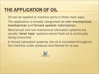  Oil can be applied to machine parts in three main ways.
 The application is broadly categorised as non-mechanical,
mechanical and forced system lubrication.
 Mechanical and non-mechanical lubrication systems are
usually ‘total loss’ systems where fresh oil is continually
being consumed.
 In forced lubrication systems, the oil is circulated throughout
the machine under pressure and filtered for re-use.
oilfunctions.wmv
 