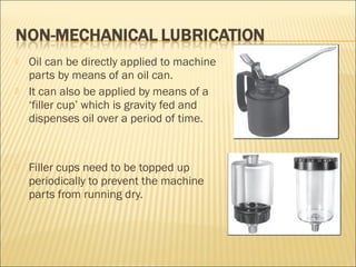  Oil can be directly applied to machine
parts by means of an oil can.
 It can also be applied by means of a
‘filler cup’ which is gravity fed and
dispenses oil over a period of time.
 Filler cups need to be topped up
periodically to prevent the machine
parts from running dry.
 