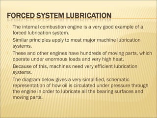  The internal combustion engine is a very good example of a
forced lubrication system.
 Similar principles apply to most major machine lubrication
systems.
 These and other engines have hundreds of moving parts, which
operate under enormous loads and very high heat.
 Because of this, machines need very efficient lubrication
systems.
 The diagram below gives a very simplified, schematic
representation of how oil is circulated under pressure through
the engine in order to lubricate all the bearing surfaces and
moving parts.
 