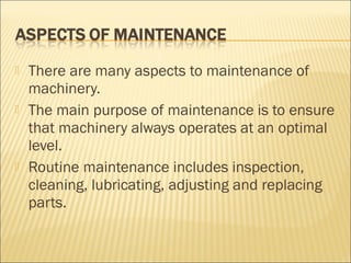  There are many aspects to maintenance of
machinery.
 The main purpose of maintenance is to ensure
that machinery always operates at an optimal
level.
 Routine maintenance includes inspection,
cleaning, lubricating, adjusting and replacing
parts.
 