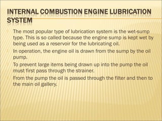  The most popular type of lubrication system is the wet-sump
type. This is so called because the engine sump is kept wet by
being used as a reservoir for the lubricating oil.
 In operation, the engine oil is drawn from the sump by the oil
pump.
 To prevent large items being drawn up into the pump the oil
must first pass through the strainer.
 From the pump the oil is passed through the filter and then to
the main oil gallery.
 