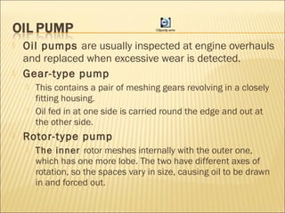  Oil pumps are usually inspected at engine overhauls
and replaced when excessive wear is detected.
 Gear-type pump
 This contains a pair of meshing gears revolving in a closely
fitting housing.
 Oil fed in at one side is carried round the edge and out at
the other side.
 Rotor-type pump
 The inner rotor meshes internally with the outer one,
which has one more lobe. The two have different axes of
rotation, so the spaces vary in size, causing oil to be drawn
in and forced out.
Oilpump.wmv
 