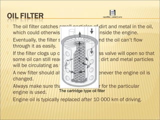  The oil filter catches small particles of dirt and metal in the oil,
which could otherwise cause damage inside the engine.
 Eventually, the filter starts to clog up and the oil can’t flow
through it as easily.
 If the filter clogs up completely, a bypass valve will open so that
some oil can still reach the engine, but dirt and metal particles
will be circulating as well.
 A new filter should always be fitted whenever the engine oil is
changed.
 Always make sure that the correct filter for the particular
engine is used.
 Engine oil is typically replaced after 10 000 km of driving.
repoilfilter_cable[1].wmv
The cartridge type oil filter
 