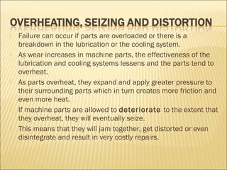 Failure can occur if parts are overloaded or there is a
breakdown in the lubrication or the cooling system.
 As wear increases in machine parts, the effectiveness of the
lubrication and cooling systems lessens and the parts tend to
overheat.
 As parts overheat, they expand and apply greater pressure to
their surrounding parts which in turn creates more friction and
even more heat.
 If machine parts are allowed to deteriorate to the extent that
they overheat, they will eventually seize.
 This means that they will jam together, get distorted or even
disintegrate and result in very costly repairs.
 