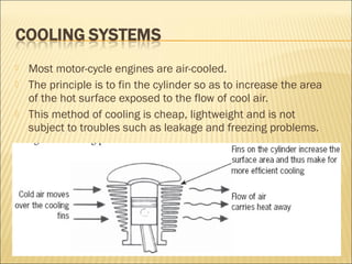  Most motor-cycle engines are air-cooled.
 The principle is to fin the cylinder so as to increase the area
of the hot surface exposed to the flow of cool air.
 This method of cooling is cheap, lightweight and is not
subject to troubles such as leakage and freezing problems.
 