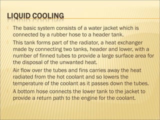  The basic system consists of a water jacket which is
connected by a rubber hose to a header tank.
 This tank forms part of the radiator, a heat exchanger
made by connecting two tanks, header and lower, with a
number of finned tubes to provide a large surface area for
the disposal of the unwanted heat.
 Air flow over the tubes and fins carries away the heat
radiated from the hot coolant and so lowers the
temperature of the coolant as it passes down the tubes.
 A bottom hose connects the lower tank to the jacket to
provide a return path to the engine for the coolant.
 