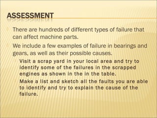  There are hundreds of different types of failure that
can affect machine parts.
 We include a few examples of failure in bearings and
gears, as well as their possible causes.
 Visit a scrap yard in your local area and try to
identify some of the failures in the scrapped
engines as shown in the in the table.
 Make a list and sketch all the faults you are able
to identify and try to explain the cause of the
failure.
 