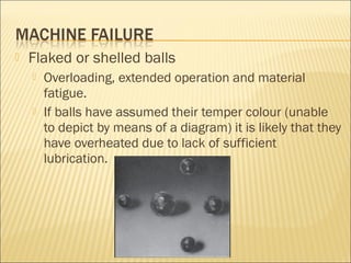 Flaked or shelled balls
 Overloading, extended operation and material
fatigue.
 If balls have assumed their temper colour (unable
to depict by means of a diagram) it is likely that they
have overheated due to lack of sufficient
lubrication.
 
