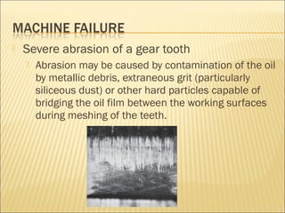  Severe abrasion of a gear tooth
 Abrasion may be caused by contamination of the oil
by metallic debris, extraneous grit (particularly
siliceous dust) or other hard particles capable of
bridging the oil film between the working surfaces
during meshing of the teeth.
 