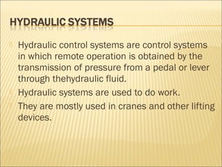  Hydraulic control systems are control systems
in which remote operation is obtained by the
transmission of pressure from a pedal or lever
through thehydraulic fluid.
 Hydraulic systems are used to do work.
 They are mostly used in cranes and other lifting
devices.
 