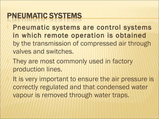  Pneumatic systems are control systems
in which remote operation is obtained
by the transmission of compressed air through
valves and switches.
 They are most commonly used in factory
production lines.
 It is very important to ensure the air pressure is
correctly regulated and that condensed water
vapour is removed through water traps.
 