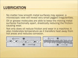 No matter how smooth metal surfaces may appear, a
microscopic view will reveal very small jagged irregularities.
 Oil or grease molecules are able to keep the moving metal
surfaces fractionally apart, drastically reducing the friction-
causing wear.
 Not only does oil reduce friction and wear in a machine; it
also moderates temperature as it transfers heat away from
hot areas and reduces corrosion.
 