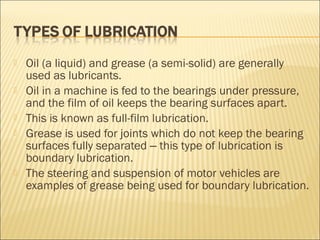  Oil (a liquid) and grease (a semi-solid) are generally
used as lubricants.
 Oil in a machine is fed to the bearings under pressure,
and the film of oil keeps the bearing surfaces apart.
 This is known as full-film lubrication.
 Grease is used for joints which do not keep the bearing
surfaces fully separated this type of lubrication is‒
boundary lubrication.
 The steering and suspension of motor vehicles are
examples of grease being used for boundary lubrication.
 