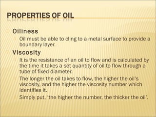  Oiliness
 Oil must be able to cling to a metal surface to provide a
boundary layer.
 Viscosity
 It is the resistance of an oil to flow and is calculated by
the time it takes a set quantity of oil to flow through a
tube of fixed diameter.
 The longer the oil takes to flow, the higher the oil’s
viscosity, and the higher the viscosity number which
identifies it.
 Simply put, ‘the higher the number, the thicker the oil’.
 