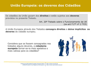 Centro de Informação Europeia Jacques Delors
DGAE/Ministério dos Negócios Estrangeiros
http://www.eurocid.pt
http://www.aprendereuropa.pt
Deveres
Os cidadãos da União gozam dos direitos e estão sujeitos aos deveres
previstos no presente Tratado.
Art. 20º Tratado sobre o Funcionamento da UE
(ex-art.º17º nº 2 TCE)
A União Europeia através dos Tratados consagra direitos e deixa implícitos os
deveres do cidadão europeu.
União Europeia: os deveres dos Cidadãos
Considera que se fossem consagrados nos
tratados alguns deveres, a cidadania
europeia tornar-se-ia mais apelativa e
mais valiosa para os cidadãos?
 