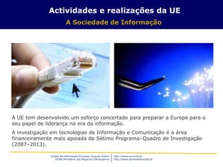 Centro de Informação Europeia Jacques Delors
DGAE/Ministério dos Negócios Estrangeiros
http://www.eurocid.pt
http://www.aprendereuropa.pt
A UE tem desenvolvido um esforço concertado para preparar a Europa para o
seu papel de liderança na era da informação.
A investigação em tecnologias de Informação e Comunicação é a área
financeiramente mais apoiada do Sétimo Programa–Quadro de Investigação
(2007–2013).
Actividades e realizações da UE
A Sociedade de Informação
 
