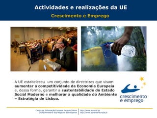 Centro de Informação Europeia Jacques Delors
DGAE/Ministério dos Negócios Estrangeiros
http://www.eurocid.pt
http://www.aprendereuropa.pt
Actividades e realizações da UE
Crescimento e Emprego
A UE estabeleceu um conjunto de directrizes que visam
aumentar a competitividade da Economia Europeia
e, dessa forma, garantir a sustentabilidade do Estado
Social Moderno e melhorar a qualidade do Ambiente
– Estratégia de Lisboa.
 