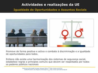 Centro de Informação Europeia Jacques Delors
DGAE/Ministério dos Negócios Estrangeiros
http://www.eurocid.pt
http://www.aprendereuropa.pt
Actividades e realizações da UE
Igualdade de Oportunidades e Assuntos Sociais
Promove de forma positiva e activa o combate à discriminação e a igualdade
de oportunidades para todos.
Embora não exista uma harmonização dos sistemas de segurança social,
estabelece regras e princípios comuns que devem ser respeitados por todos
os poderes públicos nacionais
 