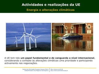 Centro de Informação Europeia Jacques Delors
DGAE/Ministério dos Negócios Estrangeiros
http://www.eurocid.pt
http://www.aprendereuropa.pt
Actividades e realizações da UE
Energia e alterações climáticas
A UE tem tido um papel fundamental e de vanguarda a nível internacional,
considerando o combate às alterações climáticas uma prioridade e participando
activamente nas negociações.
 