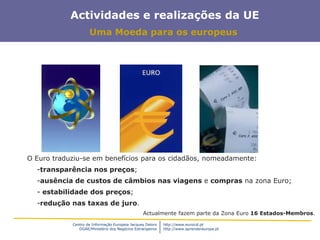 Centro de Informação Europeia Jacques Delors
DGAE/Ministério dos Negócios Estrangeiros
http://www.eurocid.pt
http://www.aprendereuropa.pt
Actividades e realizações da UE
Uma Moeda para os europeus
O Euro traduziu-se em benefícios para os cidadãos, nomeadamente:
-transparência nos preços;
-ausência de custos de câmbios nas viagens e compras na zona Euro;
- estabilidade dos preços;
-redução nas taxas de juro.
Actualmente fazem parte da Zona Euro 16 Estados-Membros.
 
