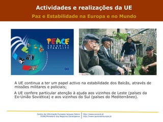 Centro de Informação Europeia Jacques Delors
DGAE/Ministério dos Negócios Estrangeiros
http://www.eurocid.pt
http://www.aprendereuropa.pt
Actividades e realizações da UE
Paz e Estabilidade na Europa e no Mundo
A UE continua a ter um papel activo na estabilidade dos Balcãs, através de
missões militares e policiais;
A UE confere particular atenção à ajuda aos vizinhos de Leste (países da
Ex-União Soviética) e aos vizinhos do Sul (países do Mediterrâneo).
 