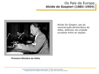 Centro de Informação Europeia Jacques Delors
DGAE/Ministério dos Negócios Estrangeiros
http://www.eurocid.pt
http://www.aprendereuropa.pt
Os Pais da Europa
Alcide de Gaspieri (1881-1954)
Alcide De Gasperi, pai da
reconstrução democrática da
Itália, defensor da unidade
europeia entre as nações.
Primeiro-Ministro da Itália
 