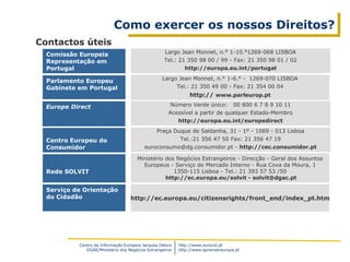 Centro de Informação Europeia Jacques Delors
DGAE/Ministério dos Negócios Estrangeiros
http://www.eurocid.pt
http://www.aprendereuropa.pt
Como exercer os nossos Direitos?
Contactos úteis
Largo Jean Monnet, n.° 1-10.°1269-068 LISBOA
Tel.: 21 350 98 00 / 99 - Fax: 21 350 98 01 / 02
http://europa.eu.int/portugal
Largo Jean Monnet, n.° 1-6.° - 1269-070 LISBOA
Tel.: 21 350 49 00 - Fax: 21 354 00 04
http:// www.parleurop.pt
Comissão Europeia
Representação em
Portugal
Parlamento Europeu
Gabinete em Portugal
Ministério dos Negócios Estrangeiros - Direcção - Geral dos Assuntos
Europeus - Serviço do Mercado Interno - Rua Cova da Moura, 1
1350-115 Lisboa - Tel.: 21 393 57 53 /50
http://ec.europa.eu/solvit - solvit@dgac.pt
Rede SOLVIT
Serviço de Orientação
do Cidadão http://ec.europa.eu/citizensrights/front_end/index_pt.htm
Número Verde único: 00 800 6 7 8 9 10 11
Acessível a partir de qualquer Estado-Membro
http://europa.eu.int/europedirect
Europe Direct
Centro Europeu do
Consumidor
Praça Duque de Saldanha, 31 - 1º - 1069 - 013 Lisboa
Tel.:21 356 47 50 Fax: 21 356 47 19
euroconsumo@dg.consumidor.pt - http://cec.consumidor.pt
 
