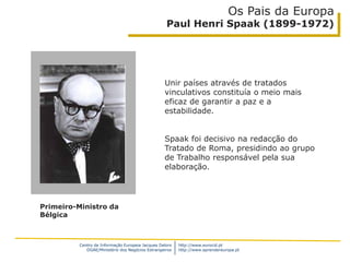 Centro de Informação Europeia Jacques Delors
DGAE/Ministério dos Negócios Estrangeiros
http://www.eurocid.pt
http://www.aprendereuropa.pt
Os Pais da Europa
Paul Henri Spaak (1899-1972)
Unir países através de tratados
vinculativos constituía o meio mais
eficaz de garantir a paz e a
estabilidade.
Spaak foi decisivo na redacção do
Tratado de Roma, presidindo ao grupo
de Trabalho responsável pela sua
elaboração.
Primeiro-Ministro da
Bélgica
 