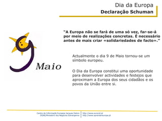 Centro de Informação Europeia Jacques Delors
DGAE/Ministério dos Negócios Estrangeiros
http://www.eurocid.pt
http://www.aprendereuropa.pt
Maio
“A Europa não se fará de uma só vez, far-se-á
por meio de realizações concretas. É necessário
antes de mais criar «solidariedades de facto».”
Dia da Europa
Declaração Schuman
Actualmente o dia 9 de Maio tornou-se um
símbolo europeu.
O Dia da Europa constitui uma oportunidade
para desenvolver actividades e festejos que
aproximam a Europa dos seus cidadãos e os
povos da União entre si.
 