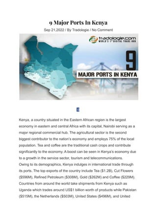 9 Major Ports In Kenya
Sep 21,2022 / By Tradologie / No Comment
0
Kenya, a country situated in the Eastern African region is the largest
economy in eastern and central Africa with its capital, Nairobi serving as a
major regional commercial hub. The agricultural sector is the second
biggest contributor to the nation’s economy and employs 75% of the local
population. Tea and coffee are the traditional cash crops and contribute
significantly to the economy. A boost can be seen in Kenya’s economy due
to a growth in the service sector, tourism and telecommunications.
Owing to its demographics, Kenya indulges in international trade through
its ports. The top exports of the country include Tea ($1.2B), Cut Flowers
($596M), Refined Petroleum ($308M), Gold ($262M) and Coffee ($229M).
Countries from around the world take shipments from Kenya such as
Uganda which trades around US$1 billion worth of products while Pakistan
($515M), the Netherlands ($503M), United States ($496M), and United
 