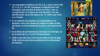  Los evangelios sinópticos (cf. Mc 1,2), y Jesús mismo (Mt 
11,7-15; Lc 7, 24-30), mantienen la identificación del 
mensajero que precede al Señor con Elías, y ven su 
cumplimiento en la figura de Juan Bautista. Con esa 
identificación, Jesucristo pasa a ser el Señor que viene 
a su Templo. 
 En la tradición de la Iglesia, la ambigüedad se vio 
también como una manera de indicar la doble venida 
del Señor: en la humildad de la carne, y en la gloria del 
fin. 
 En la fiesta de la Presentación de Jesús en el Templo, se 
lee el texto de 3,1-4 como Primera lectura. 
 LEER lo que dice San Cirilo de Jerusalén en pie de pág. 
1308, del tomo deLibros proféticos de la Universidad 
de Navarra. 
 