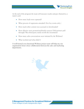 At the end of the program the team will measure results and give themselves a
report card:

      •   How many leads were captured?

      •   What percent of registrants attended? (For live events only.)

      •   How much other content was accessed or downloaded?

      •   How effective were promotional/media sources? Did partners pull
          through? Was third-party media worth the investment?

      •   How many sales conversations were initiated by the Webinar?

      •   What worked and what didn’t?

A well-formed cross functional Webinar project team will help any size
organization foster closer collaboration between the sales and marketing
departments.




9 Management Practices for Exceptional Webinars
Proven strategies to build a lead-generation engine                             10
 