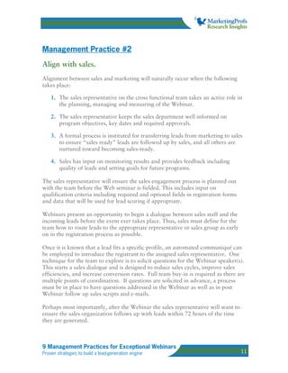 Management Practice #2
Align with sales.
Alignment between sales and marketing will naturally occur when the following
takes place:

    1. The sales representative on the cross functional team takes an active role in
       the planning, managing and measuring of the Webinar.

    2. The sales representative keeps the sales department well informed on
       program objectives, key dates and required approvals.

    3. A formal process is instituted for transferring leads from marketing to sales
       to ensure “sales ready” leads are followed up by sales, and all others are
       nurtured toward becoming sales-ready.

    4. Sales has input on monitoring results and provides feedback including
       quality of leads and setting goals for future programs.

The sales representative will ensure the sales-engagement process is planned out
with the team before the Web seminar is fielded. This includes input on
qualification criteria including required and optional fields in registration forms
and data that will be used for lead scoring if appropriate.

Webinars present an opportunity to begin a dialogue between sales staff and the
incoming leads before the event ever takes place. Thus, sales must define for the
team how to route leads to the appropriate representative or sales group as early
on in the registration process as possible.

Once it is known that a lead fits a specific profile, an automated communiqué can
be employed to introduce the registrant to the assigned sales representative. One
technique for the team to explore is to solicit questions for the Webinar speaker(s).
This starts a sales dialogue and is designed to reduce sales cycles, improve sales
efficiencies, and increase conversion rates. Full team buy-in is required as there are
multiple points of coordination. If questions are solicited in advance, a process
must be in place to have questions addressed in the Webinar as well as in post
Webinar follow up sales scripts and e-mails.

Perhaps most importantly, after the Webinar the sales representative will want to
ensure the sales organization follows up with leads within 72 hours of the time
they are generated.



9 Management Practices for Exceptional Webinars
Proven strategies to build a lead-generation engine                                   11
 
