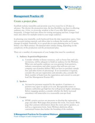 Management Practice #3
Create a project plan.
Establish realistic timetables and promote your live event five to 20 days in
advance. The shorter the promotion time, the less flexibility you have in affecting
audience size. A five- to seven-day window is fine if you offer Web seminars
frequently. A longer lead time allows for testing messaging and lists. Longer lead
times also allow for multiple sends to your target audience.

In planning your timetable, work backward from the date registration opens. Take
into account testing required, and allow time to evaluate the results and make
changes if needed. Generally, it is a good idea to start planning nine to 12 weeks
before a live Web seminar. On-demand takes similar timing, depending on the
complexity of the production and the promotional plan.

There are a number of components of your budget that must be considered.

    1. Audience Acquisition/Registration
            a. Consider whether in-house resources, such as house lists and sales
               invitations, will be adequate to build an audience for the Webinar.
               What size and quality audience can you generate from partners,
               industry associations and other sources that will not cost your
               company out-of-pocket dollars? Will you have to purchase outside
               lists and other forms of advertising? If an investment is required,
               consider the cost per registration and attendee; also, consider the
               likely number of leads from the registration and convert to cost-per-
               lead (See Management Practice #9).

    2. Speakers
            a. Account for payment required by the speakers. Customers or
               partners may agree to speak at no cost. Recognizable names or
               industry authorities get high fees but will generate higher attendance.
               Before engaging speakers, consider whether the likely increased
               attendance will materialize in a reasonable cost–per-lead.

    3. Creative
            a. HTML creative services are necessary to develop the registration
               page and other Web pages that promote the event. You need a Web
               page that contains information about the event and its speakers, as
               well as a registration form. Some Webinar platforms allow
               customized frames that further the branding of the marketer.

9 Management Practices for Exceptional Webinars
Proven strategies to build a lead-generation engine                                   12
 
