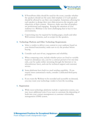 b. If PowerPoint slides should be used for the event, consider whether
               the speakers should use the same slide template or if each speaker
               should be allowed to use their own template. Sometimes allowing for
               each speaker to design their own slides preserves the integrity and
               objectivity of their content. However, make sure that all graphics
               are professional and engaging. Keeping the attention of your
               audience in a Webinar is far more challenging that in face-to-face
               environments.

            c. Copywriting may be required for landing pages, emails and other
               Web-seminar elements, such as scripts for the speakers.

    4. Technology Platform and Other Technology Requirements
            a. Select a vendor to deliver your content to your audience based on
               your desired functionality; make sure to try the product before
               buying.

            b. Consider such ease-of-use, engagement and reliability.

            c. When comparing costs, include whether prices are fixed or variable
               based on attendance size, cost for a contract period or for one-time
               only, cost for audio (either streaming through the Internet or via
               teleconference lines), and cost for technical support and customer
               service.

            d. Some platforms have built in e-mail sending capability. If you
               require more customized e-mails, consider a dedicated third-party
               provider.

            e. If you want the Webinar to be recorded and accessible on demand,
               you may want your technology vendor to host the recording.

    5. Registration

            a. While most technology platforms include a registration system, you
               may incur additional costs if you want to automate the depositing of
               leads into your contact management or customer relationship
               management (CRM) system.




9 Management Practices for Exceptional Webinars
Proven strategies to build a lead-generation engine                                   13
 