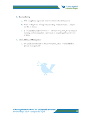 6. Telemarketing

            a. Will you phone registrants to remind them about the event?

            b. What is the phone strategy in contacting event attendees? Can you
               do this in-house?

            c. If you need to use the services of a telemarketing firm, leave time for
               training and ensuring that a process is in place to get leads into the
               system.

    7. Internal Project Management

            a. Do you have sufficient in-house resources, or do you need to hire
               project management?




9 Management Practices for Exceptional Webinars
Proven strategies to build a lead-generation engine                                  14
 